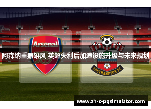 阿森纳重振雄风 英超失利后加速设施升级与未来规划