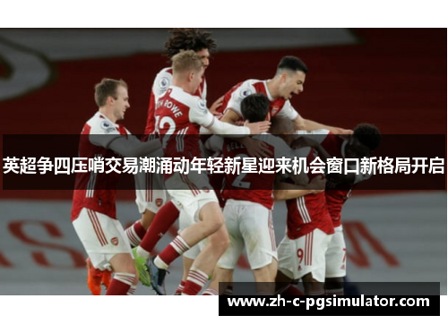英超争四压哨交易潮涌动年轻新星迎来机会窗口新格局开启