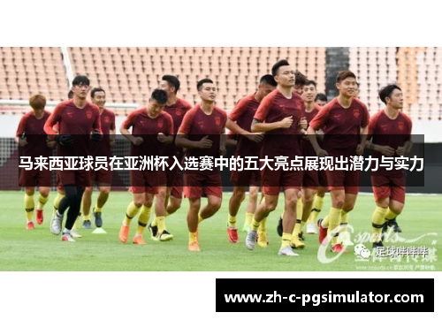 马来西亚球员在亚洲杯入选赛中的五大亮点展现出潜力与实力