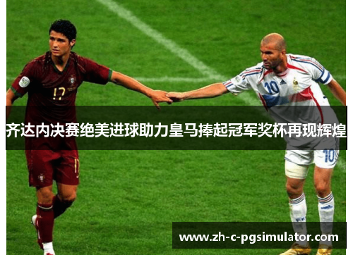 齐达内决赛绝美进球助力皇马捧起冠军奖杯再现辉煌