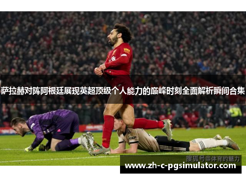 萨拉赫对阵阿根廷展现英超顶级个人能力的巅峰时刻全面解析瞬间合集 萨拉赫对阵阿根廷展现英超顶级个人能力的巅峰时刻全面解析瞬间合集