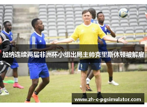 加纳连续两届非洲杯小组出局主帅克里斯休顿被解雇 加纳连续两届非洲杯小组出局主帅克里斯休顿被解雇